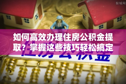 鹿邑如何高效办理住房公积金提取？掌握这些技巧轻松搞定