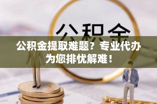 鹿邑公积金提取难题？专业代办为您排忧解难！