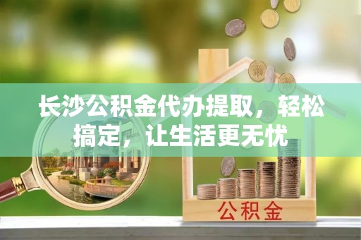 鹿邑长沙公积金代办提取，轻松搞定，让生活更无忧