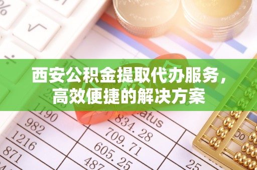 鹿邑西安公积金提取代办服务，高效便捷的解决方案
